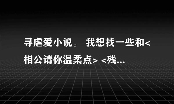 寻虐爱小说。 我想找一些和<相公请你温柔点> <残暴王爷的失宠弃妃><残暴王爷绝爱妃>这一类的虐爱小说。