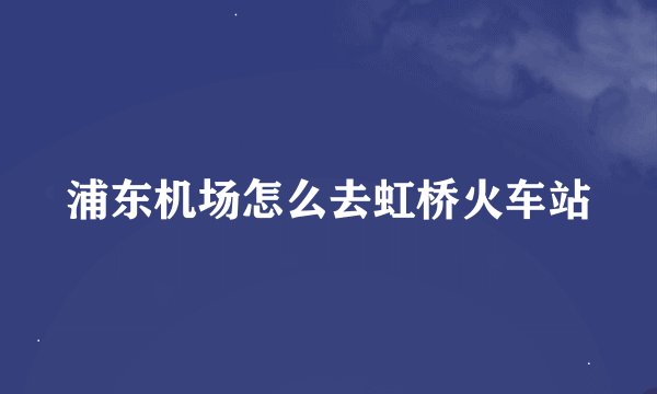 浦东机场怎么去虹桥火车站