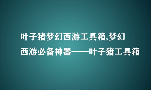 叶子猪梦幻西游工具箱,梦幻西游必备神器——叶子猪工具箱