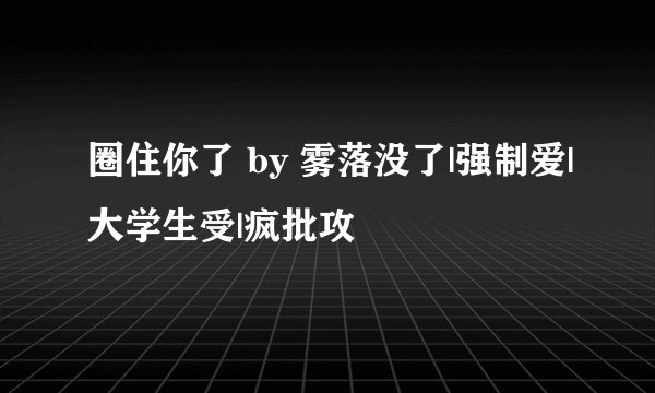 圈住你了 by 雾落没了|强制爱|大学生受|疯批攻