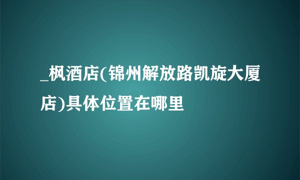 _枫酒店(锦州解放路凯旋大厦店)具体位置在哪里