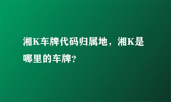湘K车牌代码归属地，湘K是哪里的车牌？