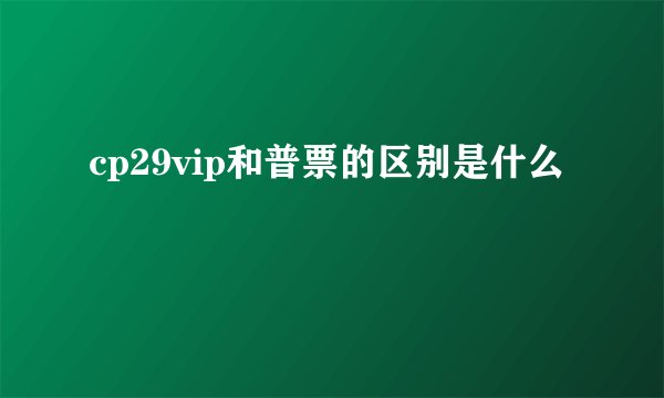 cp29vip和普票的区别是什么