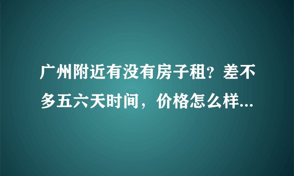 广州附近有没有房子租？差不多五六天时间，价格怎么样？如果住日租房大概多少钱一天？