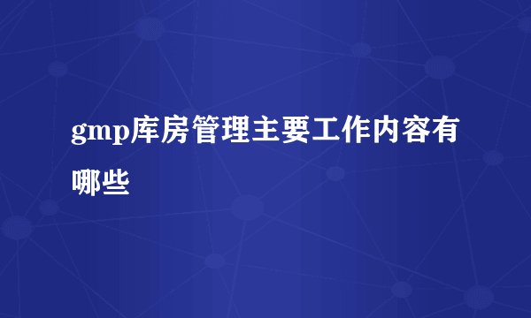 gmp库房管理主要工作内容有哪些