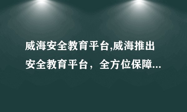 威海安全教育平台,威海推出安全教育平台，全方位保障学生安全