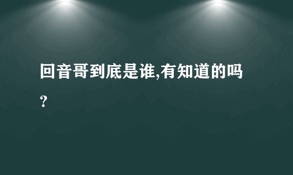 回音哥到底是谁,有知道的吗？