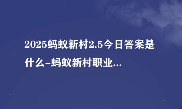 2025蚂蚁新村2.5今日答案是什么-蚂蚁新村职业知识问答每天答题正确答案分享