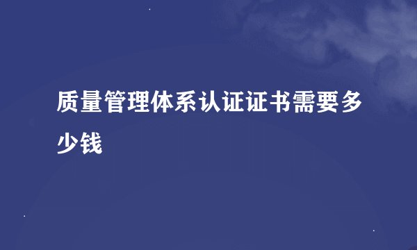 质量管理体系认证证书需要多少钱