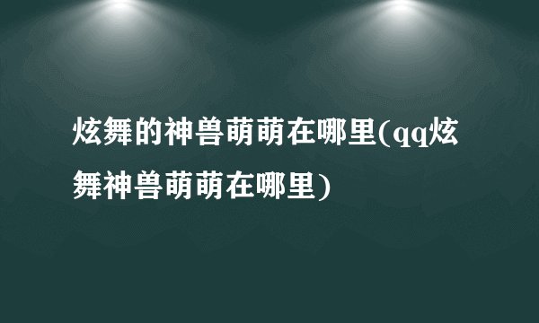 炫舞的神兽萌萌在哪里(qq炫舞神兽萌萌在哪里)