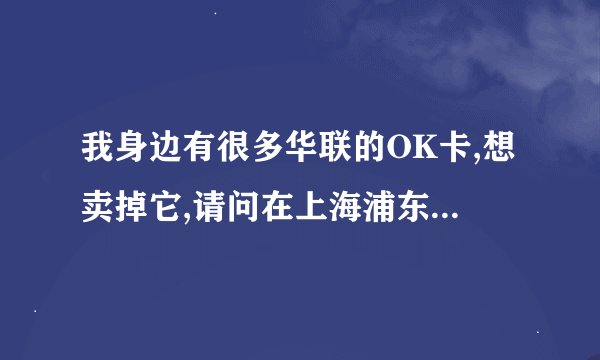 我身边有很多华联的OK卡,想卖掉它,请问在上海浦东的哪里有人收购,我要卖卡?