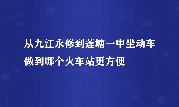从九江永修到莲塘一中坐动车做到哪个火车站更方便
