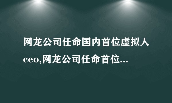 网龙公司任命国内首位虚拟人ceo,网龙公司任命首位虚拟人CEO