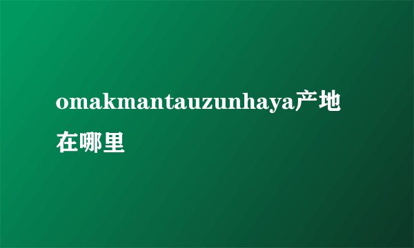 omakmantauzunhaya产地在哪里