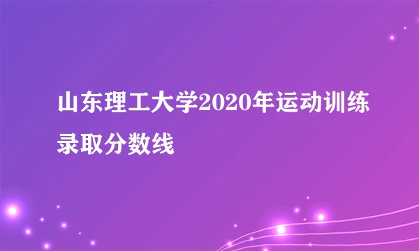 山东理工大学2020年运动训练录取分数线