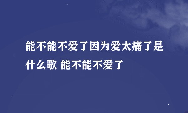 能不能不爱了因为爱太痛了是什么歌 能不能不爱了