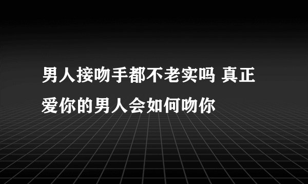 男人接吻手都不老实吗 真正爱你的男人会如何吻你