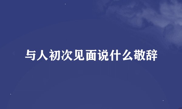与人初次见面说什么敬辞