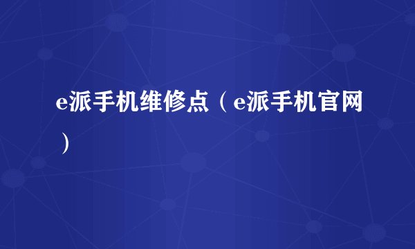 e派手机维修点（e派手机官网）