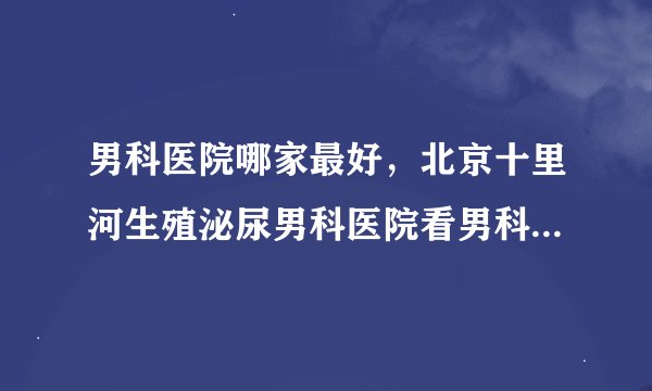 男科医院哪家最好，北京十里河生殖泌尿男科医院看男科效果如何