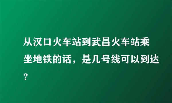 从汉口火车站到武昌火车站乘坐地铁的话，是几号线可以到达？