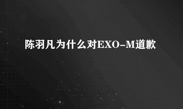 陈羽凡为什么对EXO-M道歉
