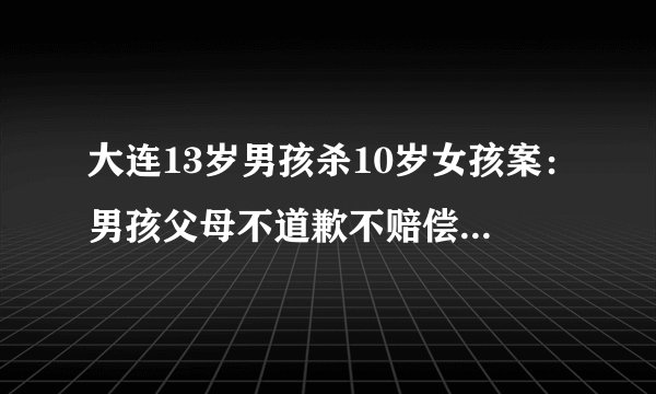 大连13岁男孩杀10岁女孩案：男孩父母不道歉不赔偿被司法拘留