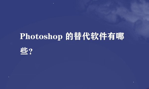 Photoshop 的替代软件有哪些?