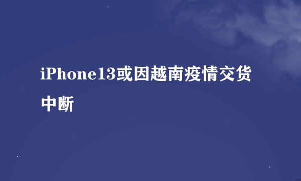 iPhone13或因越南疫情交货中断
