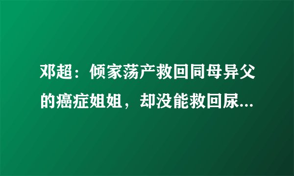 邓超：倾家荡产救回同母异父的癌症姐姐，却没能救回尿毒症的父亲