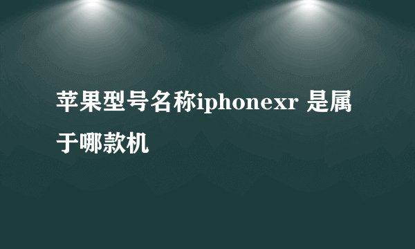 苹果型号名称iphonexr 是属于哪款机