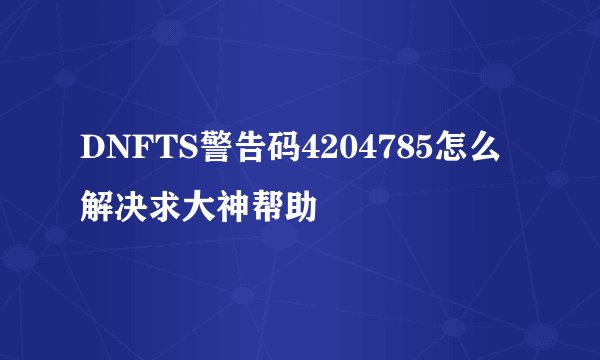 DNFTS警告码4204785怎么解决求大神帮助