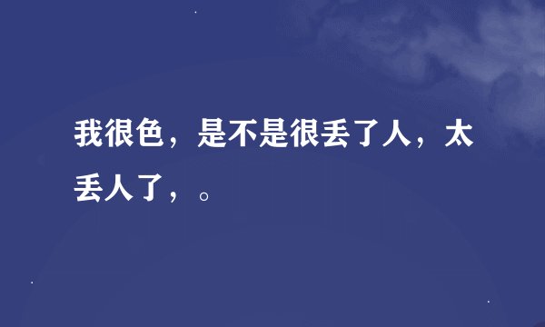 我很色，是不是很丢了人，太丢人了，。