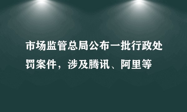 市场监管总局公布一批行政处罚案件，涉及腾讯、阿里等