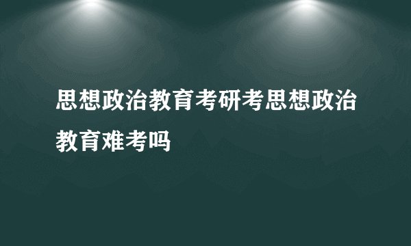 思想政治教育考研考思想政治教育难考吗