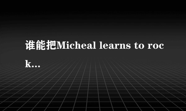 谁能把Micheal learns to rock(迈克学摇滚)的全部歌词传给我,最好附带汉语译文!