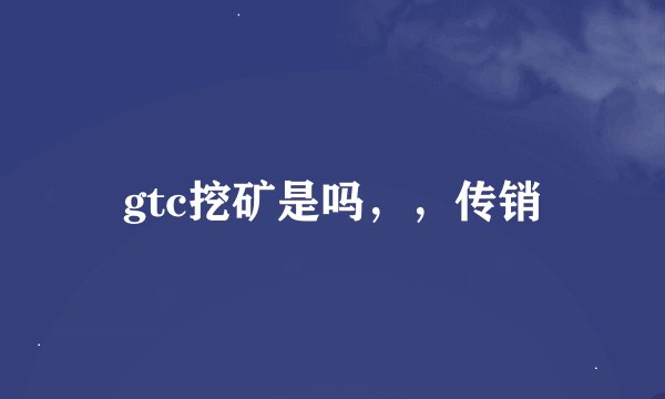 gtc挖矿是吗，，传销