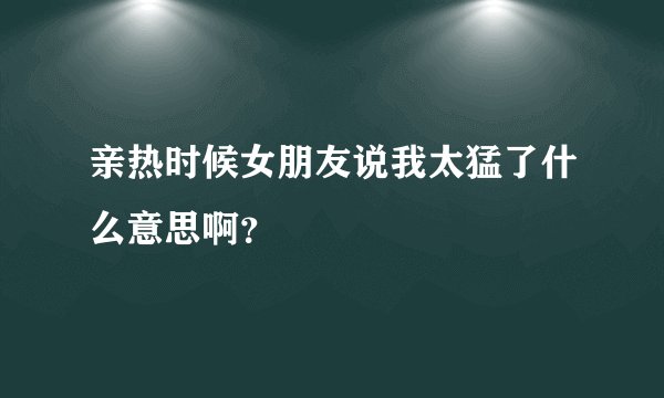 亲热时候女朋友说我太猛了什么意思啊?