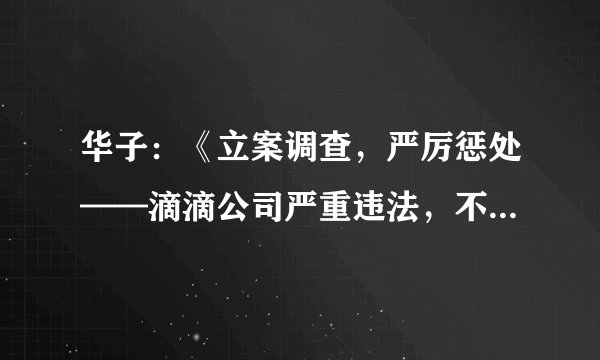 华子:《立案调查,严厉惩处——滴滴公司严重违法,不仅严重泄露个人隐私,而且严重影响国家安全》
