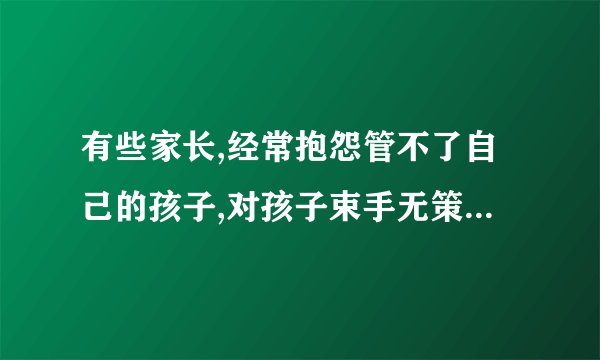 有些家长,经常抱怨管不了自己的孩子,对孩子束手无策,该怎么解决?_百度...
