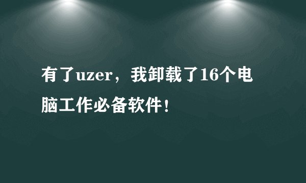 有了uzer，我卸载了16个电脑工作必备软件！