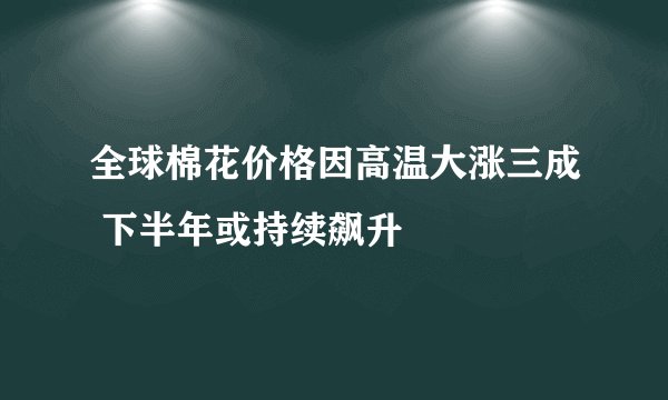 全球棉花价格因高温大涨三成 下半年或持续飙升