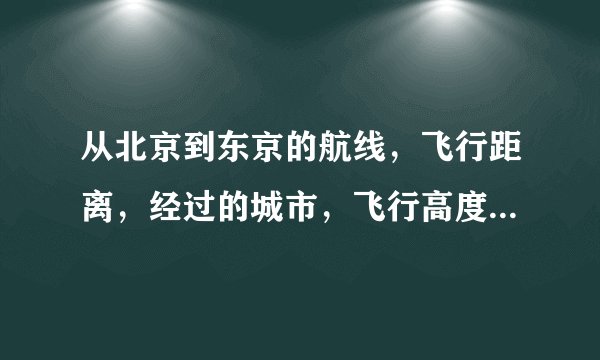 从北京到东京的航线，飞行距离，经过的城市，飞行高度时间分别是什么求大侠帮助