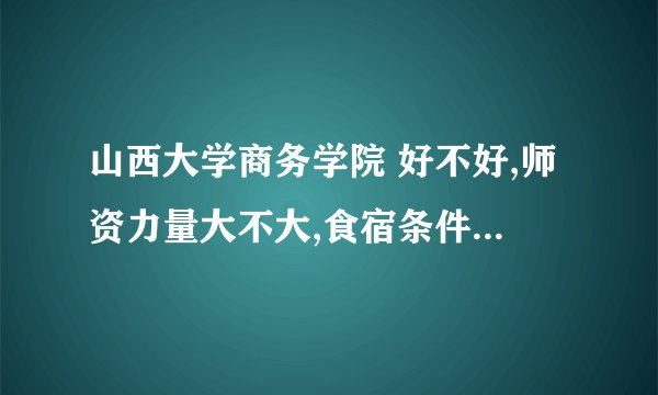 山西大学商务学院 好不好,师资力量大不大,食宿条件怎么样.学校有多大,学费一般是多少?