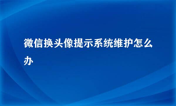 微信换头像提示系统维护怎么办