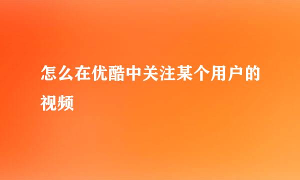 怎么在优酷中关注某个用户的视频