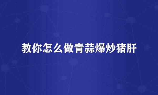 教你怎么做青蒜爆炒猪肝