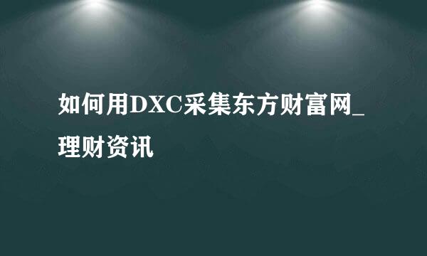 如何用DXC采集东方财富网_理财资讯