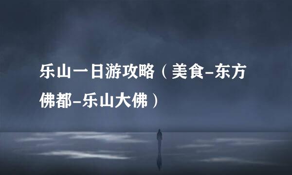 乐山一日游攻略（美食-东方佛都-乐山大佛）
