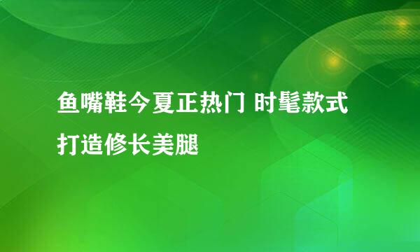 鱼嘴鞋今夏正热门 时髦款式打造修长美腿